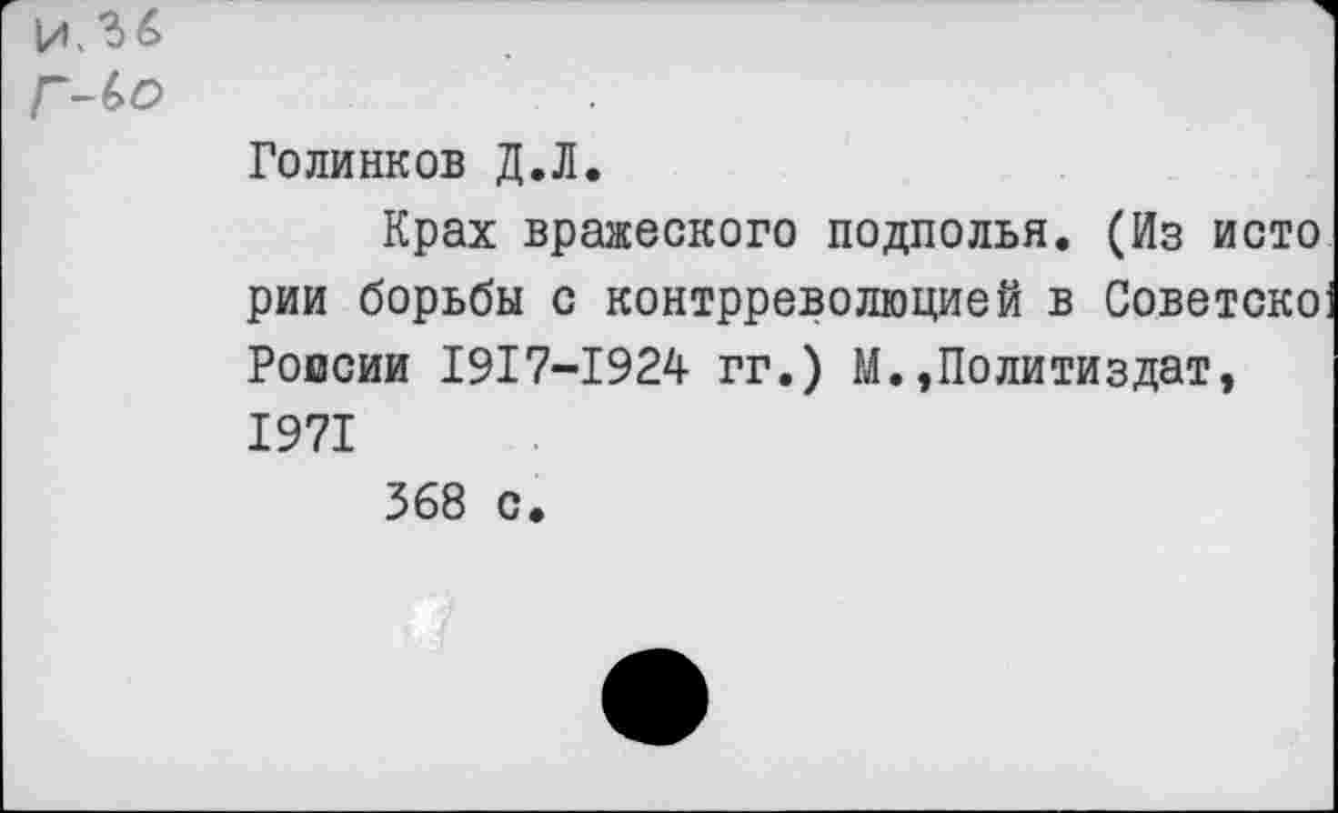 ﻿и. *3 6
Г~(>о
Голинков Д.Л.
Крах вражеского подполья. (Из исто рии борьбы с контрреволюцией в Советско Ропсии 1917-1924 гг.) М.»Политиздат, 1971
368 с.